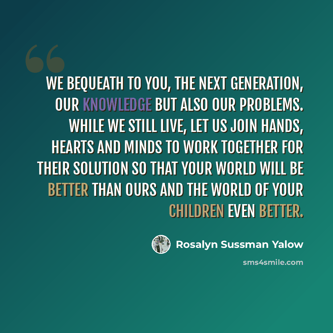 “We bequeath to you, the next generation, our knowledge but also our problems. While we still live, let us join hands, hearts and minds to work together for their solution so that your world will be better than ours and the world of your children even better.” quote by Rosalyn Sussman Yalow