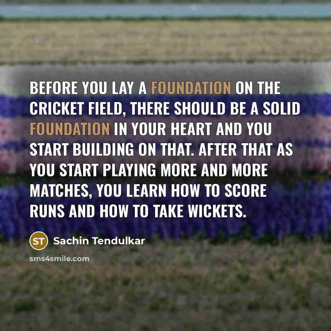 “Before you lay a foundation on the cricket field, there should be a solid foundation in your heart and you start building on that. After that as you start playing more and more matches, you learn how to score runs and how to take wickets.” quote by Sachin Tendulkar