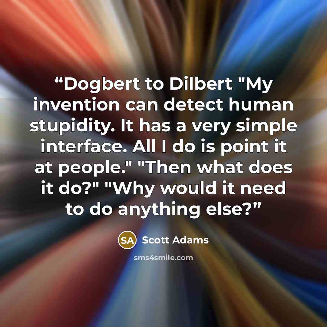 “Dogbert to Dilbert "My invention can detect human stupidity. It has a very simple interface. All I do is point it at people." "Then what does it do?" "Why would it need to do anything else?” quote by Scott Adams