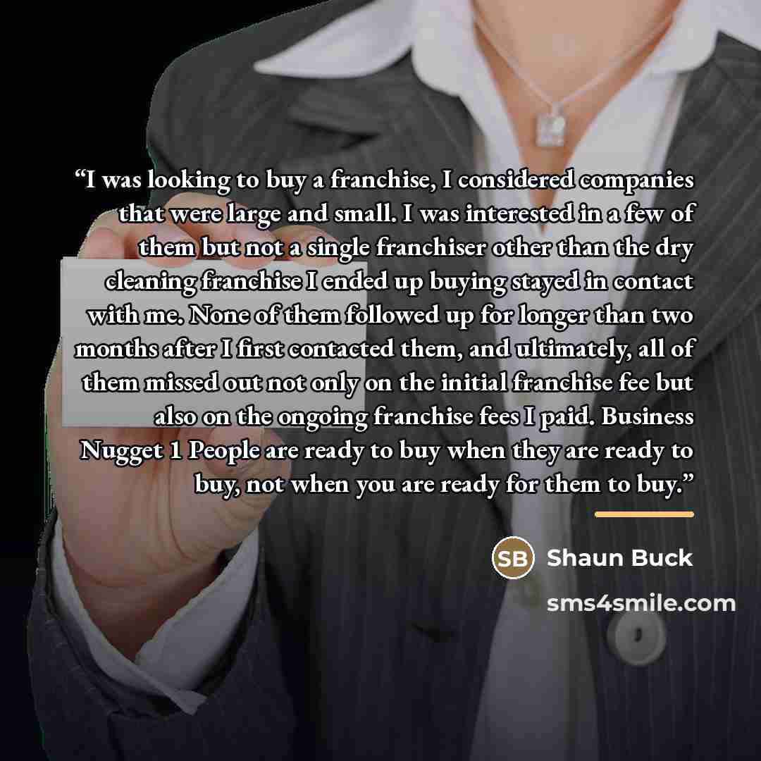 “I was looking to buy a franchise, I considered companies that were large and small. I was interested in a few of them but not a single franchiser other than the dry cleaning franchise I ended up buying stayed in contact with me. None of them followed up for longer than two months after I first…” quote by Shaun Buck