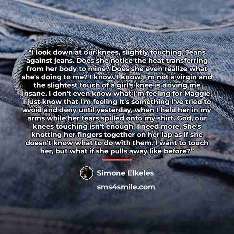 “I look down at our knees, slightly touching. Jeans against jeans. Does she notice the heat transferring from her body to mine? Does she even realize what she's doing to me? I know, I know. I'm not a virgin and the slightest touch of a girl's knee is driving me insane. I don't even know what I'm…” quote by Simone Elkeles