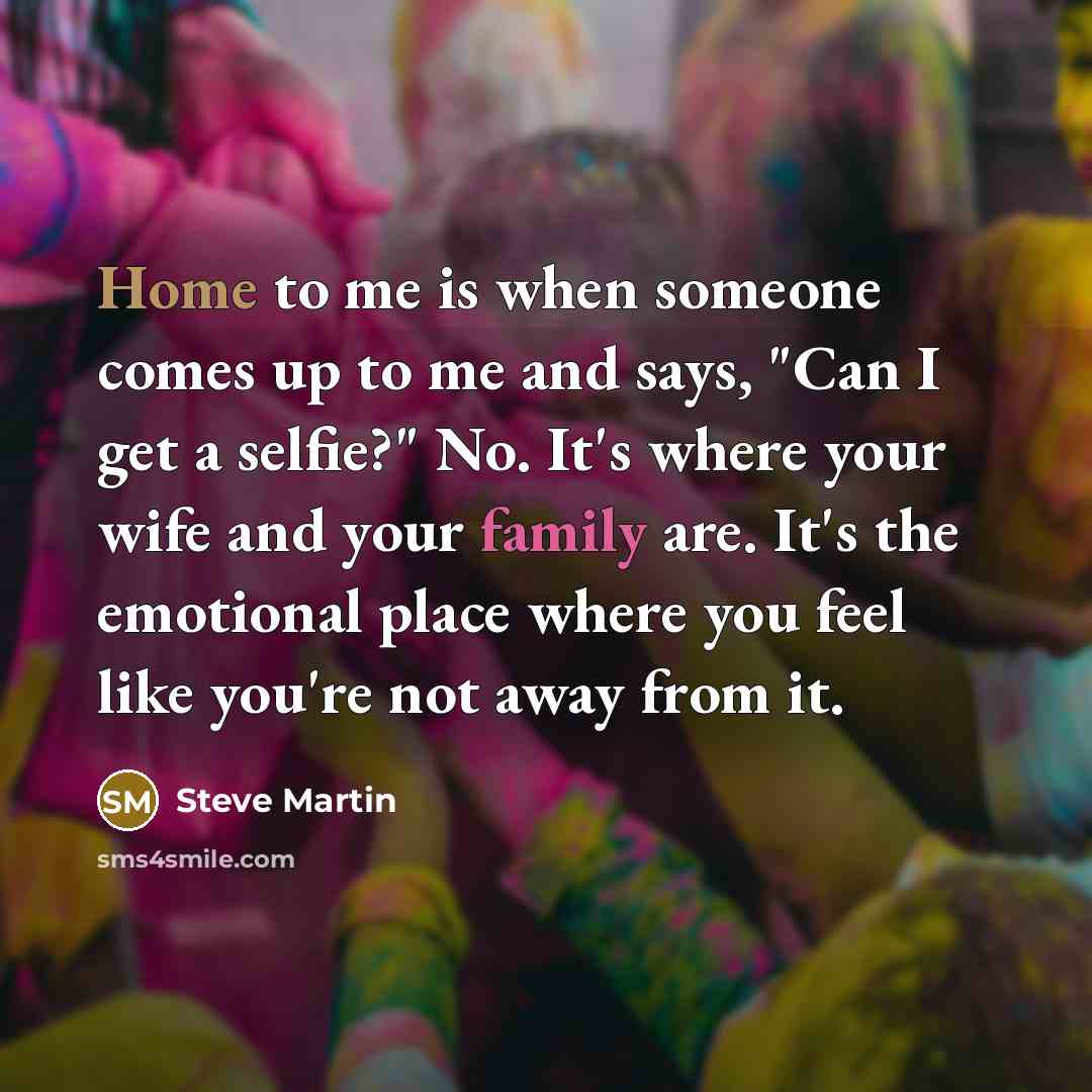 “Home to me is when someone comes up to me and says, "Can I get a selfie?" No. It's where your wife and your family are. It's the emotional place where you feel like you're not away from it.” quote by Steve Martin