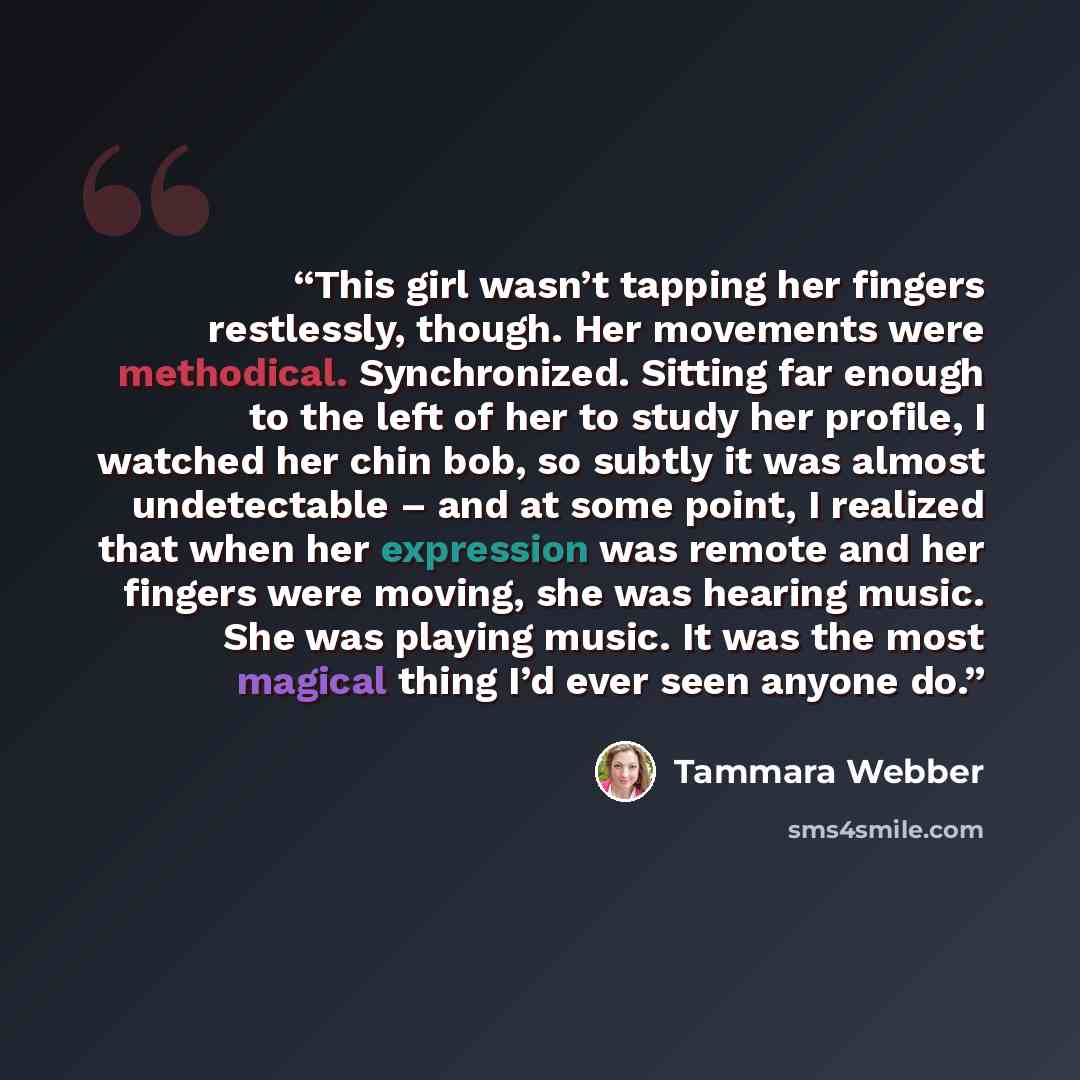 “This girl wasn’t tapping her fingers restlessly, though. Her movements were methodical. Synchronized. Sitting far enough to the left of her to study her profile, I watched her chin bob, so subtly it was almost undetectable – and at some point, I realized that when her expression was remote and her…” quote by Tammara Webber