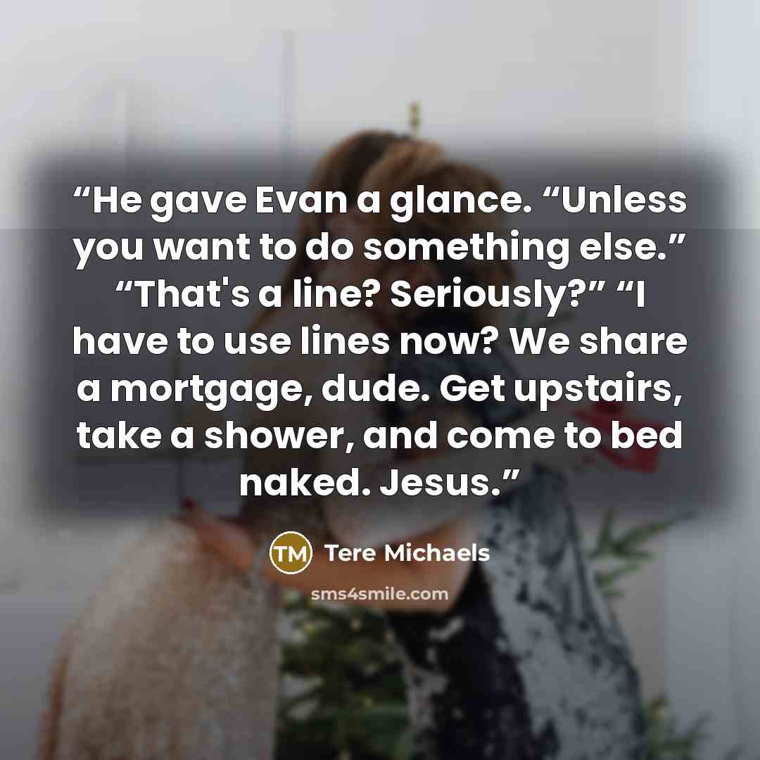 “He gave Evan a glance. “Unless you want to do something else.” “That's a line? Seriously?” “I have to use lines now? We share a mortgage, dude. Get upstairs, take a shower, and come to bed naked. Jesus.” quote by Tere Michaels