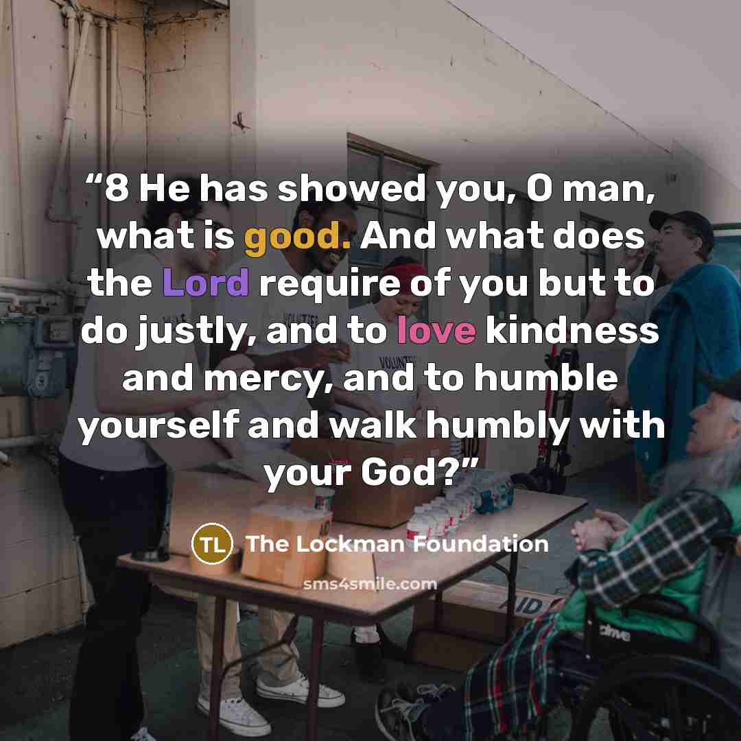 “8 He has showed you, O man, what is good. And what does the Lord require of you but to do justly, and to love kindness and mercy, and to humble yourself and walk humbly with your God?” quote by The Lockman Foundation
