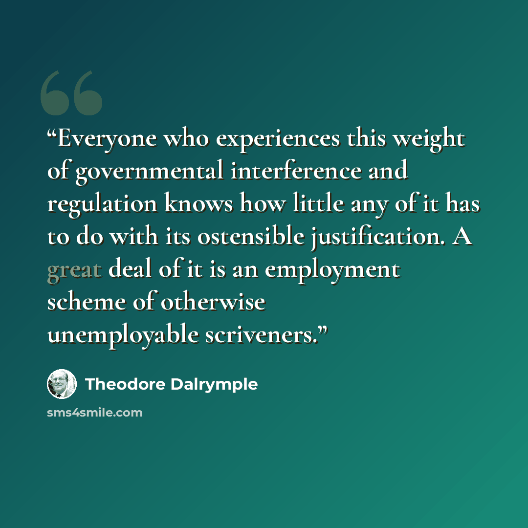 “Everyone who experiences this weight of governmental interference and regulation knows how little any of it has to do with its ostensible justification. A great deal of it is an employment scheme of otherwise unemployable scriveners.” quote by Theodore Dalrymple