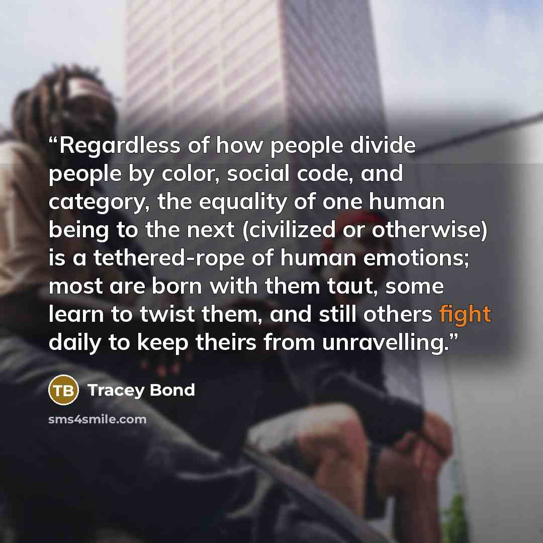 “Regardless of how people divide people by color, social code, and category, the equality of one human being to the next (civilized or otherwise) is a tethered-rope of human emotions; most are born with them taut, some learn to twist them, and still others fight daily to keep theirs from unravelling.” quote by Tracey Bond