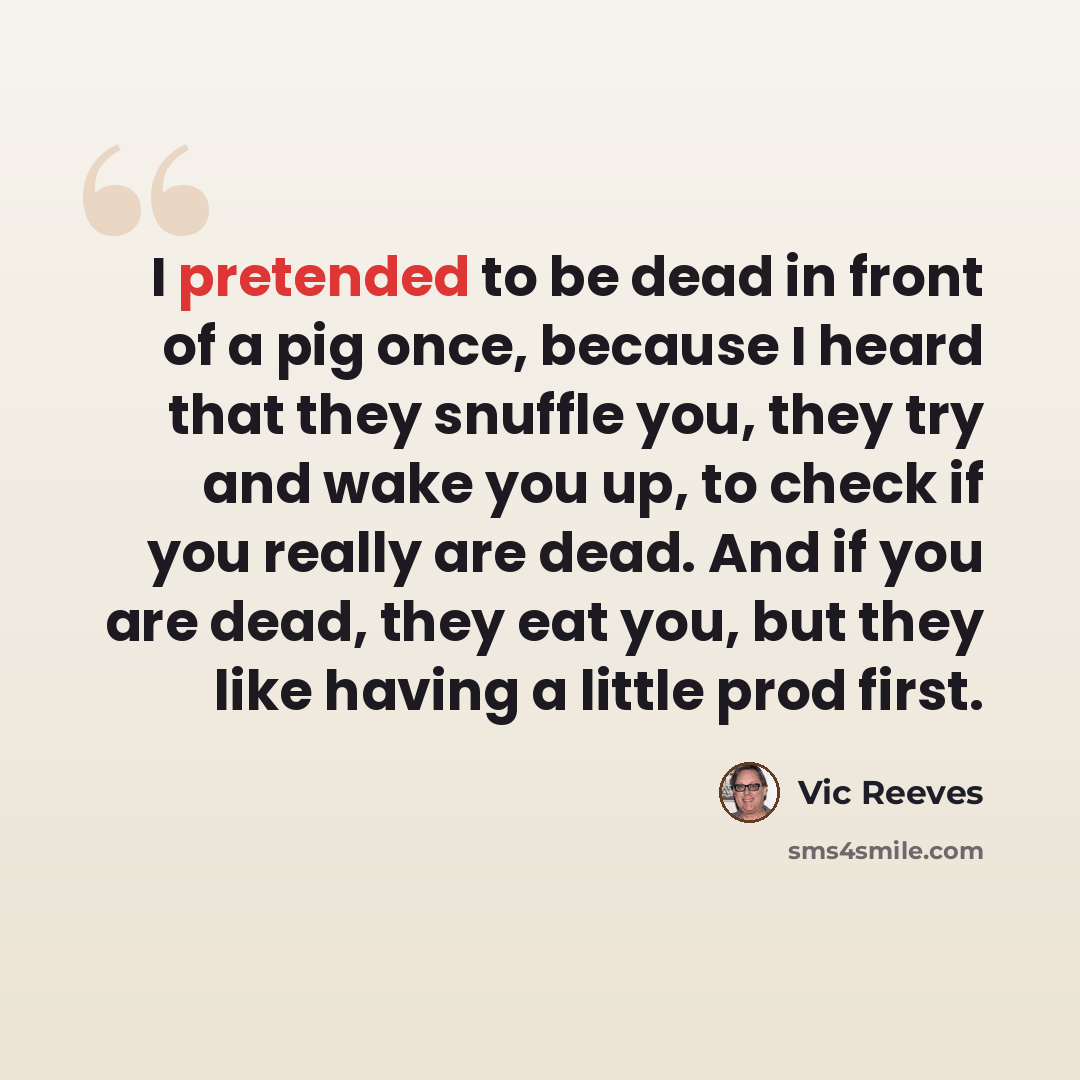 “I pretended to be dead in front of a pig once, because I heard that they snuffle you, they try and wake you up, to check if you really are dead. And if you are dead, they eat you, but they like having a little prod first.” quote by Vic Reeves