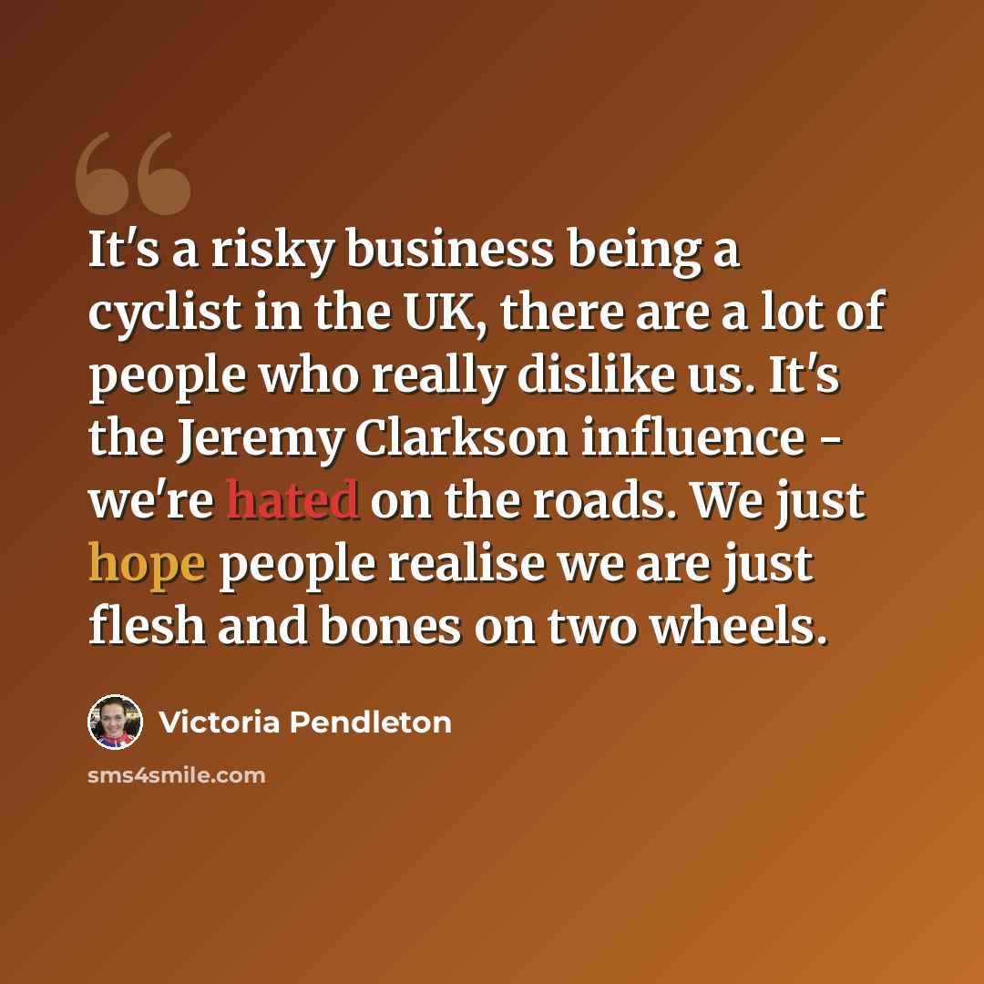 “It's a risky business being a cyclist in the UK, there are a lot of people who really dislike us. It's the Jeremy Clarkson influence - we're hated on the roads. We just hope people realise we are just flesh and bones on two wheels.” quote by Victoria Pendleton