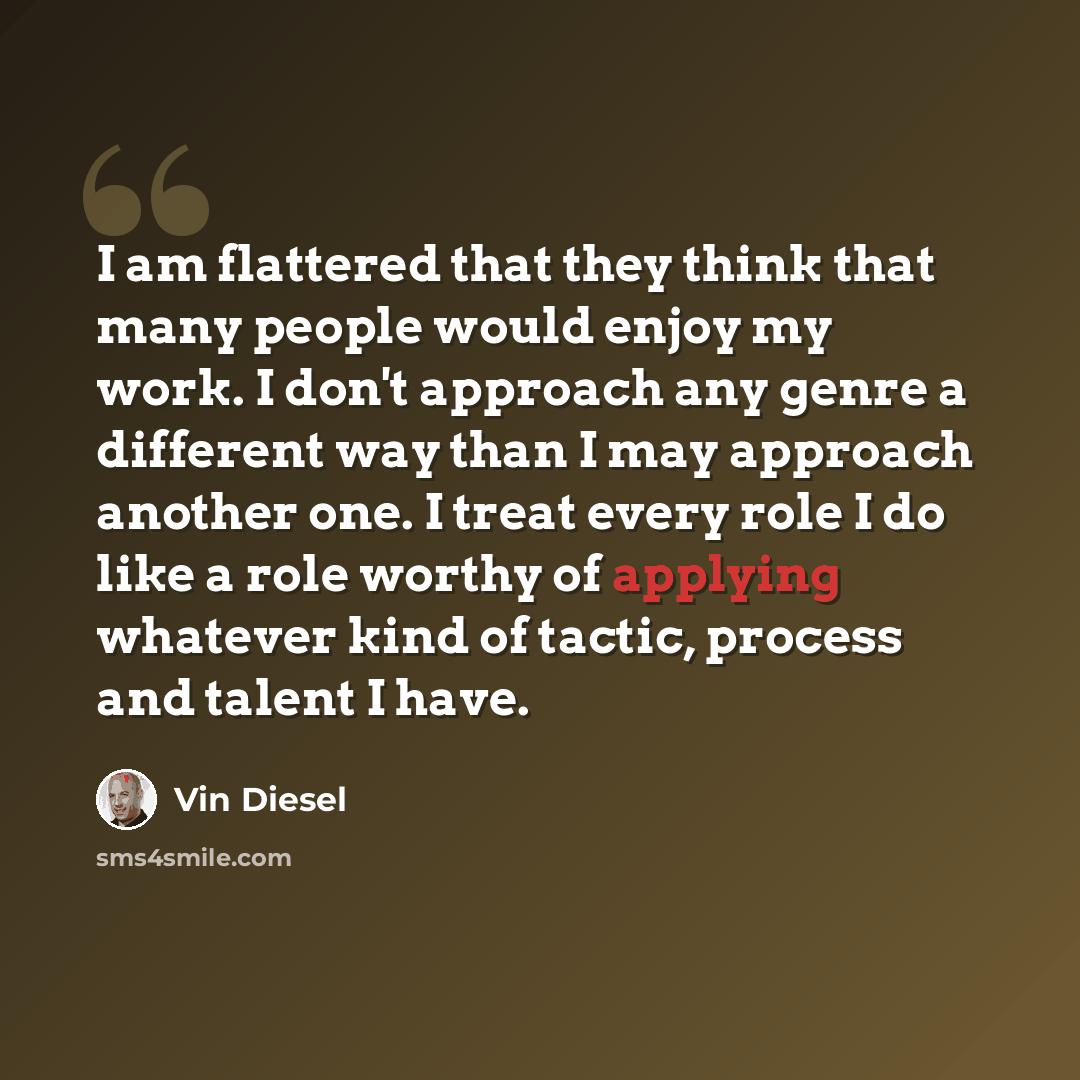 “I am flattered that they think that many people would enjoy my work. I don't approach any genre a different way than I may approach another one. I treat every role I do like a role worthy of applying whatever kind of tactic, process and talent I have.” quote by Vin Diesel