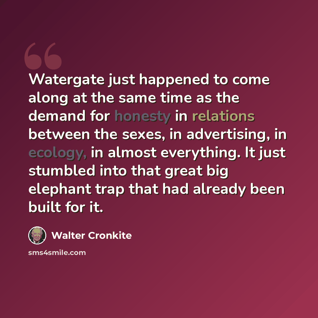 “Watergate just happened to come along at the same time as the demand for honesty in relations between the sexes, in advertising, in ecology, in almost everything. It just stumbled into that great big elephant trap that had already been built for it.” quote by Walter Cronkite