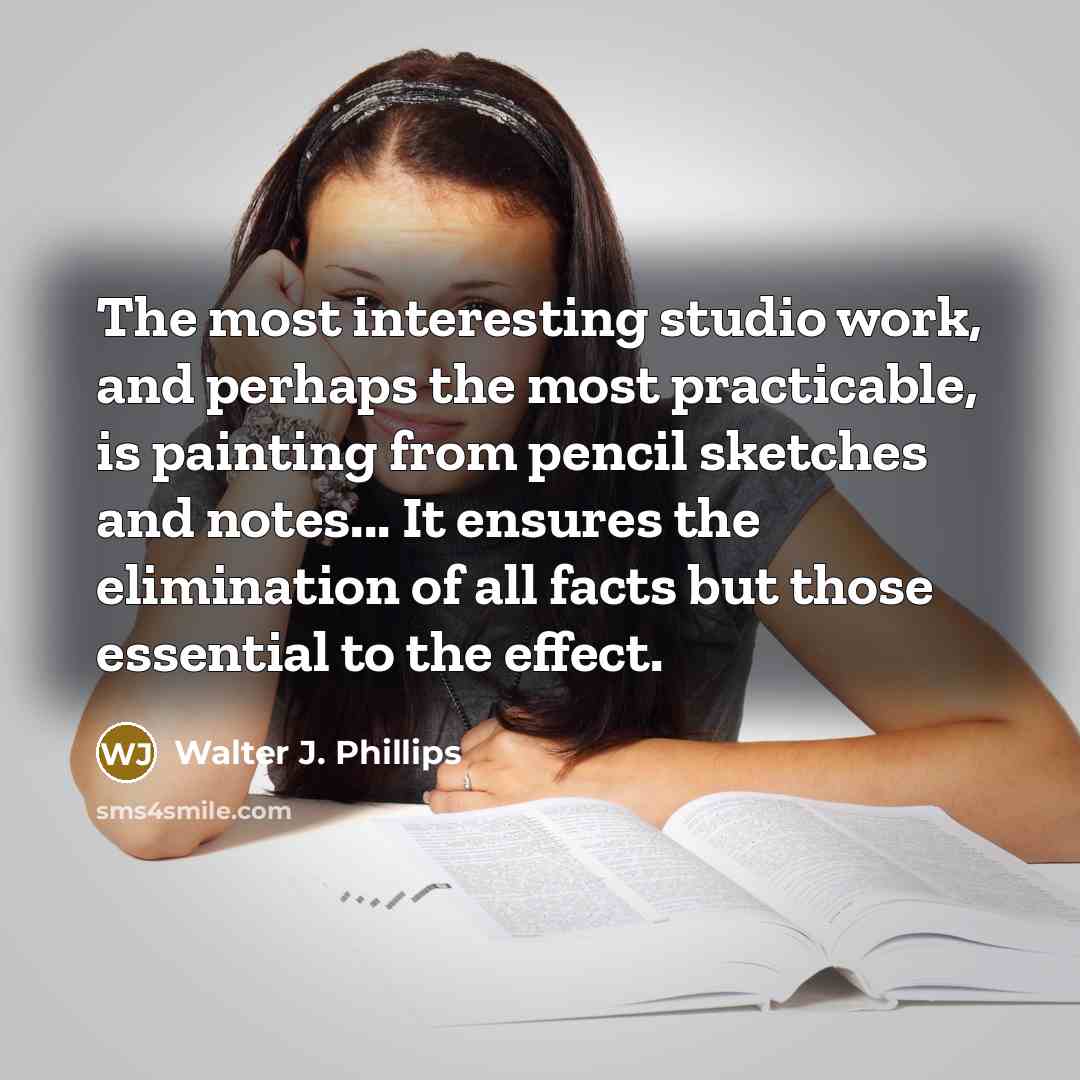 “The most interesting studio work, and perhaps the most practicable, is painting from pencil sketches and notes... It ensures the elimination of all facts but those essential to the effect.” quote by Walter J. Phillips