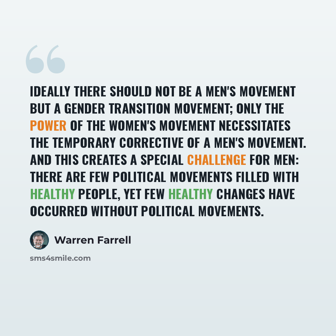 “Ideally there should not be a men's movement but a gender transition movement; only the power of the women's movement necessitates the temporary corrective of a men's movement. And this creates a special challenge for men: There are few political movements filled with healthy people, yet few…” quote by Warren Farrell