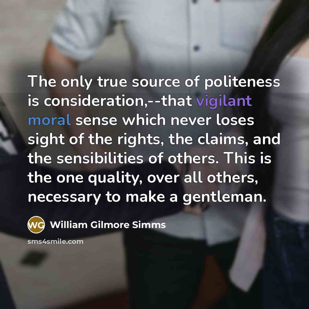 “The only true source of politeness is consideration,--that vigilant moral sense which never loses sight of the rights, the claims, and the sensibilities of others. This is the one quality, over all others, necessary to make a gentleman.” quote by William Gilmore Simms