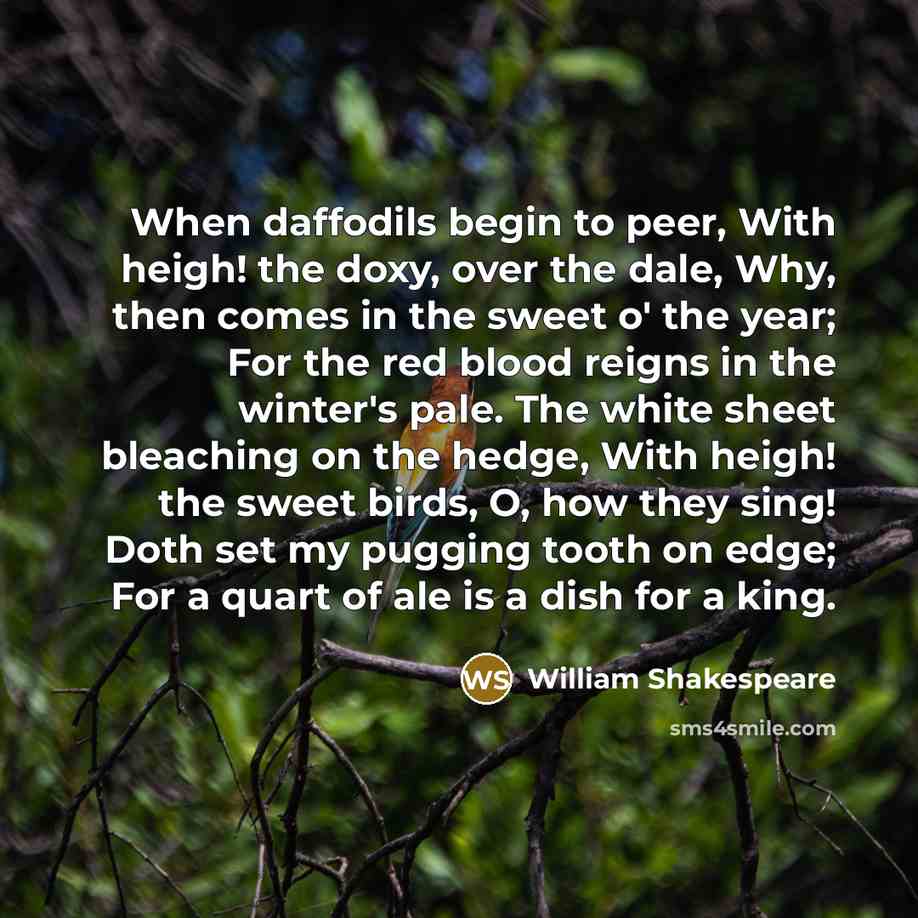 “When daffodils begin to peer, With heigh! the doxy, over the dale, Why, then comes in the sweet o' the year; For the red blood reigns in the winter's pale. The white sheet bleaching on the hedge, With heigh! the sweet birds, O, how they sing! Doth set my pugging tooth on edge; For a quart of ale…” quote by William Shakespeare