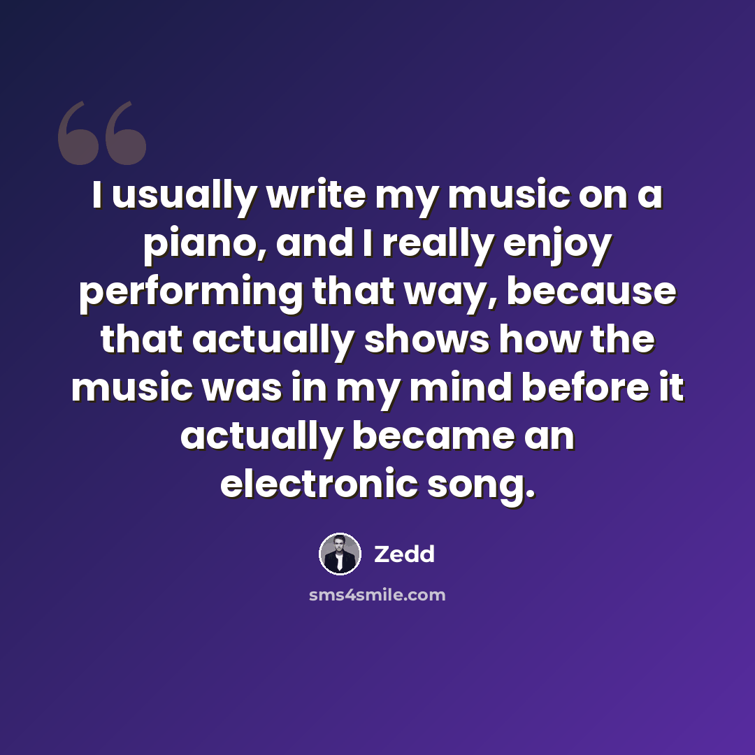 “I usually write my music on a piano, and I really enjoy performing that way, because that actually shows how the music was in my mind before it actually became an electronic song.” quote by Zedd