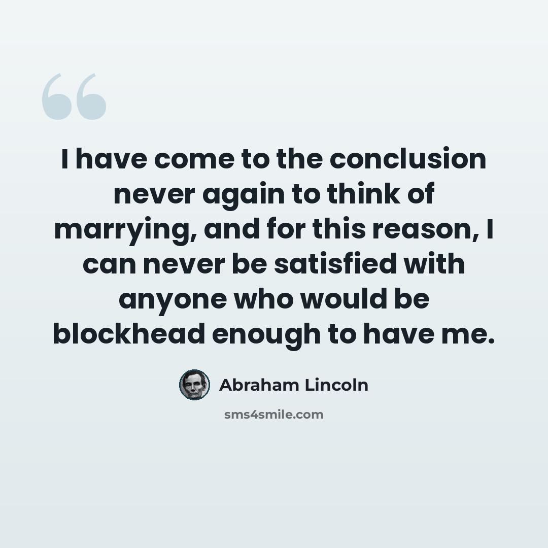 “I have come to the conclusion never again to think of marrying, and for this reason, I can never be satisfied with anyone who would be blockhead enough to have me.” quote by Abraham Lincoln