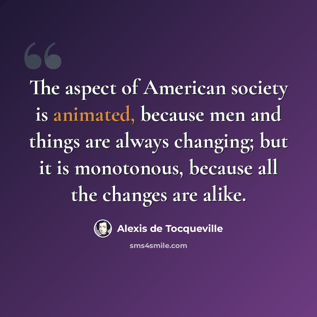 “The aspect of American society is animated, because men and things are always changing; but it is monotonous, because all the changes are alike.” quote by Alexis de Tocqueville