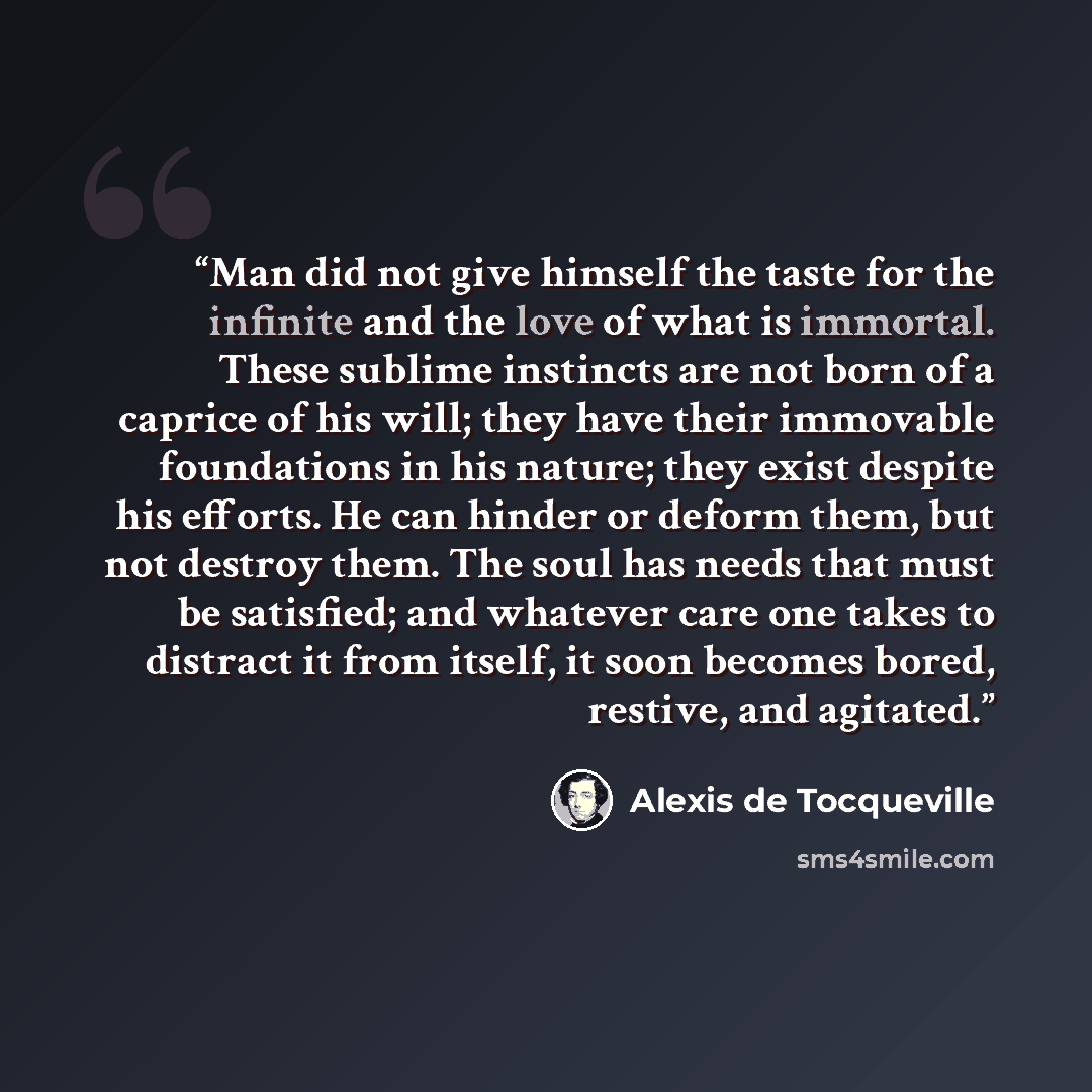 “Man did not give himself the taste for the infinite and the love of what is immortal. These sublime instincts are not born of a caprice of his will; they have their immovable foundations in his nature; they exist despite his efforts. He can hinder or deform them, but not destroy them. The soul has…” quote by Alexis de Tocqueville