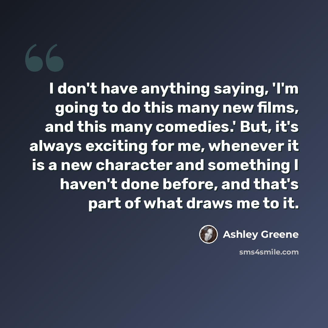 “I don't have anything saying, 'I'm going to do this many new films, and this many comedies.' But, it's always exciting for me, whenever it is a new character and something I haven't done before, and that's part of what draws me to it.” quote by Ashley Greene