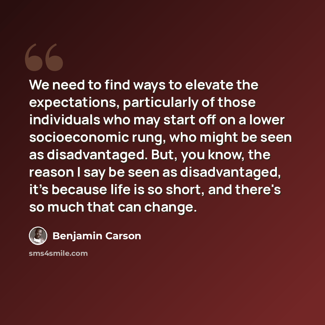 “We need to find ways to elevate the expectations, particularly of those individuals who may start off on a lower socioeconomic rung, who might be seen as disadvantaged. But, you know, the reason I say be seen as disadvantaged, it's because life is so short, and there's so much that can change.” quote by Benjamin Carson
