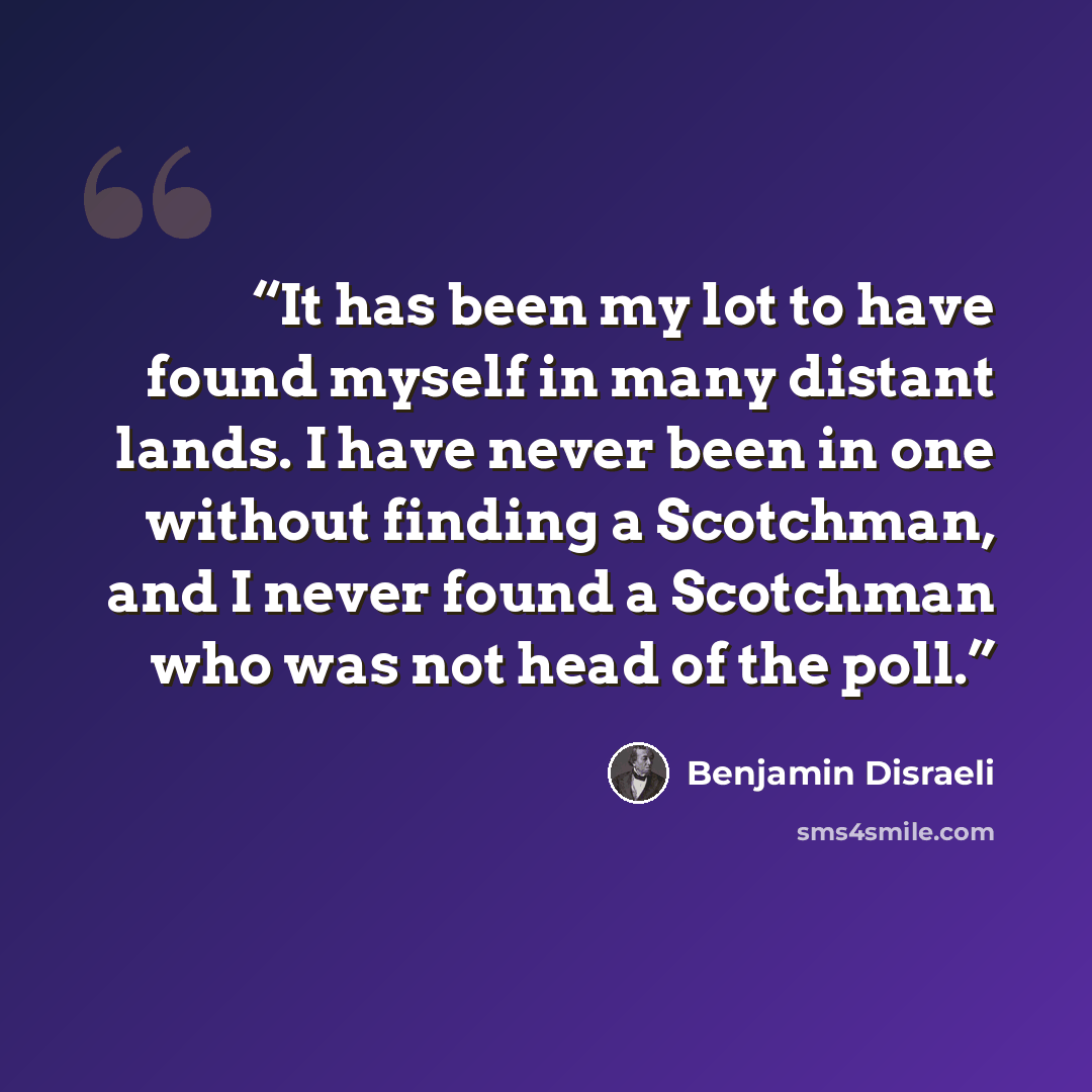 “It has been my lot to have found myself in many distant lands. I have never been in one without finding a Scotchman, and I never found a Scotchman who was not head of the poll.” quote by Benjamin Disraeli