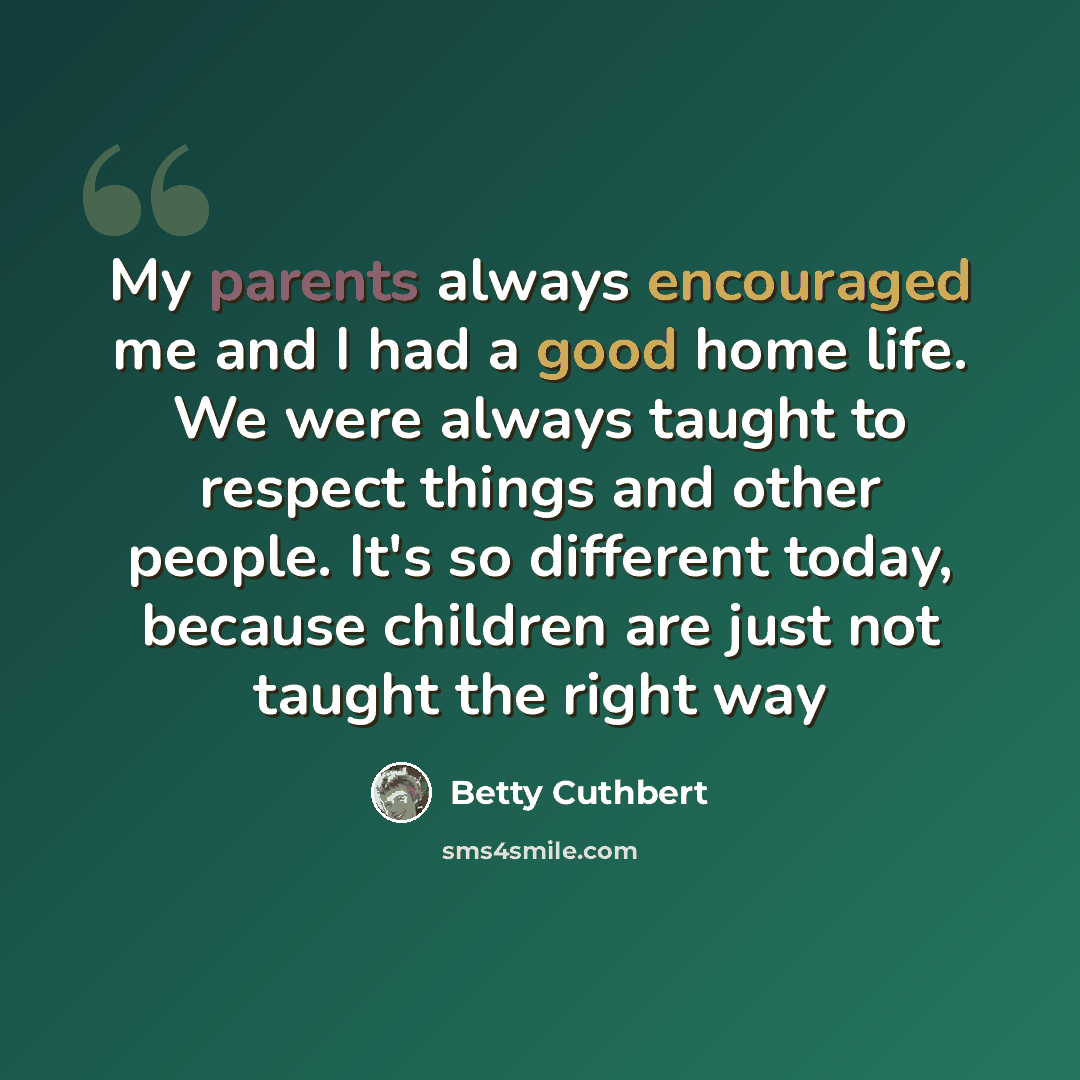 “My parents always encouraged me and I had a good home life. We were always taught to respect things and other people. It's so different today, because children are just not taught the right way” quote by Betty Cuthbert
