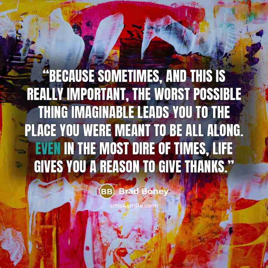 “Because sometimes, and this is really important, the worst possible thing imaginable leads you to the place you were meant to be all along. Even in the most dire of times, life gives you a reason to give thanks.” quote by Brad Boney