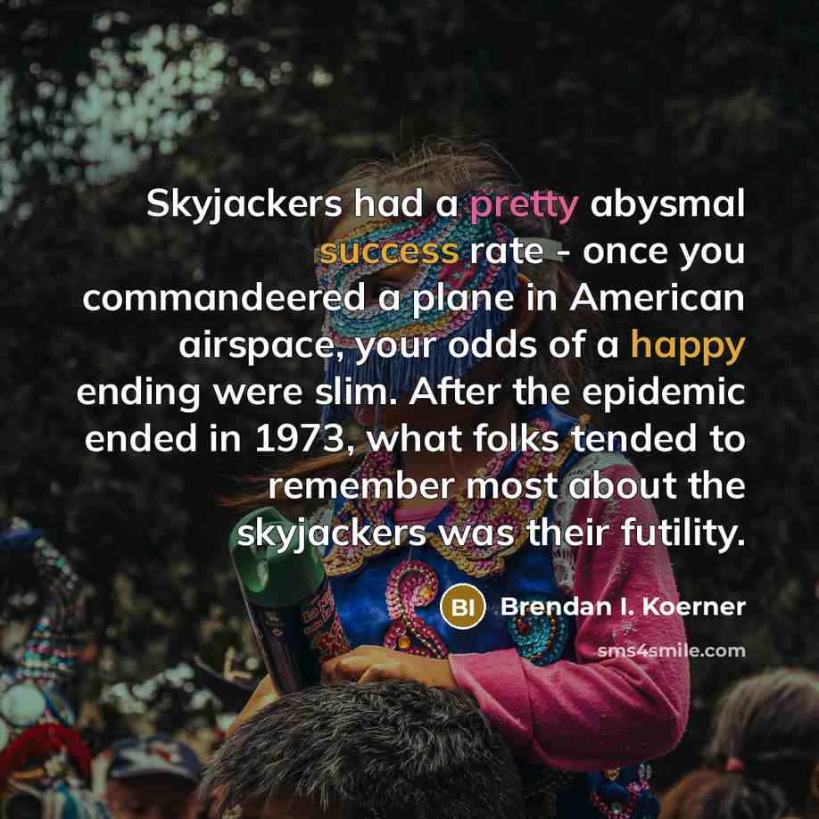 “Skyjackers had a pretty abysmal success rate - once you commandeered a plane in American airspace, your odds of a happy ending were slim. After the epidemic ended in 1973, what folks tended to remember most about the skyjackers was their futility.” quote by Brendan I. Koerner