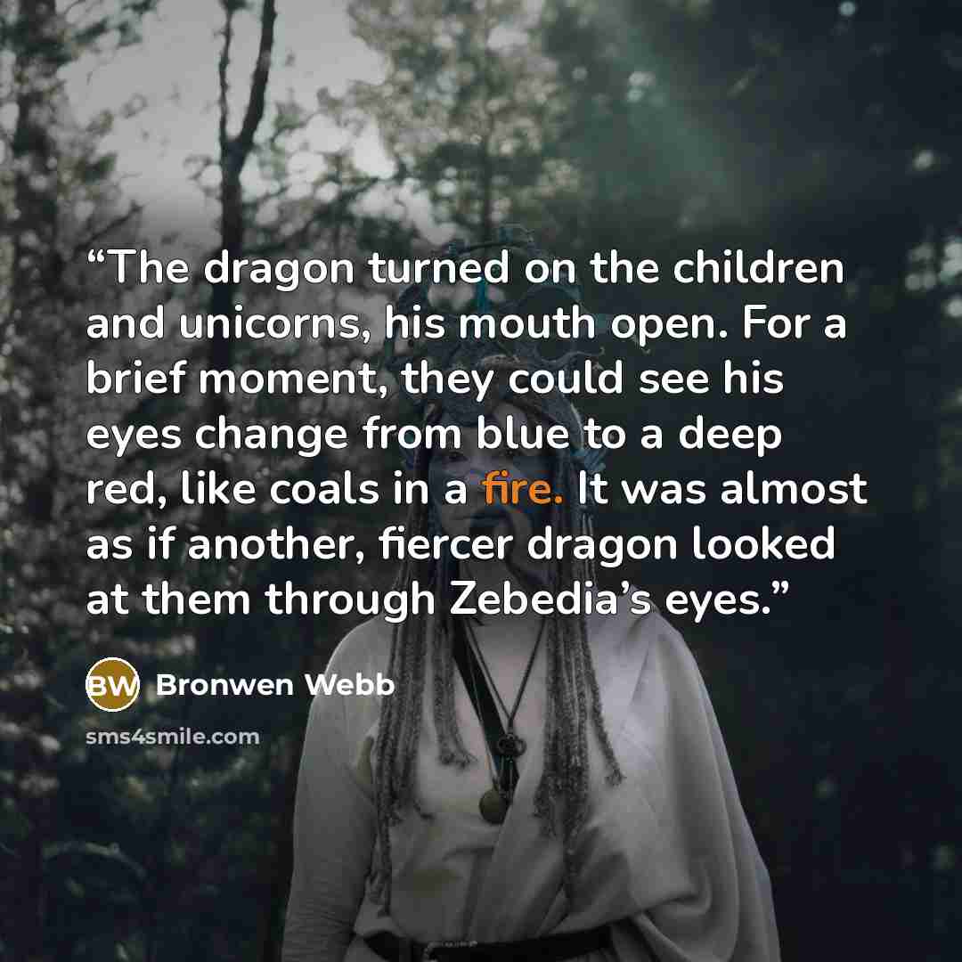 “The dragon turned on the children and unicorns, his mouth open. For a brief moment, they could see his eyes change from blue to a deep red, like coals in a fire. It was almost as if another, fiercer dragon looked at them through Zebedia’s eyes.” quote by Bronwen Webb