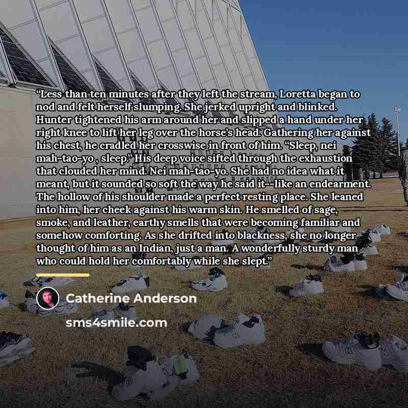 “Less than ten minutes after they left the stream, Loretta began to nod and felt herself slumping. She jerked upright and blinked. Hunter tightened his arm around her and slipped a hand under her right knee to lift her leg over the horse’s head. Gathering her against his chest, he cradled her…” quote by Catherine Anderson