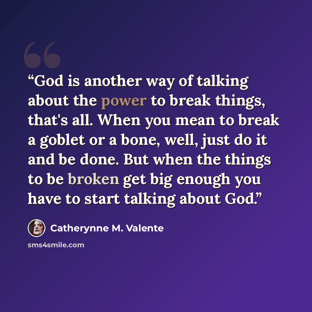 “God is another way of talking about the power to break things, that's all. When you mean to break a goblet or a bone, well, just do it and be done. But when the things to be broken get big enough you have to start talking about God.” quote by Catherynne M. Valente