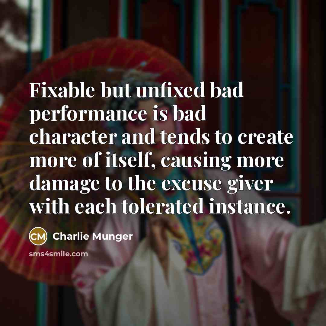 “Fixable but unfixed bad performance is bad character and tends to create more of itself, causing more damage to the excuse giver with each tolerated instance.” quote by Charlie Munger