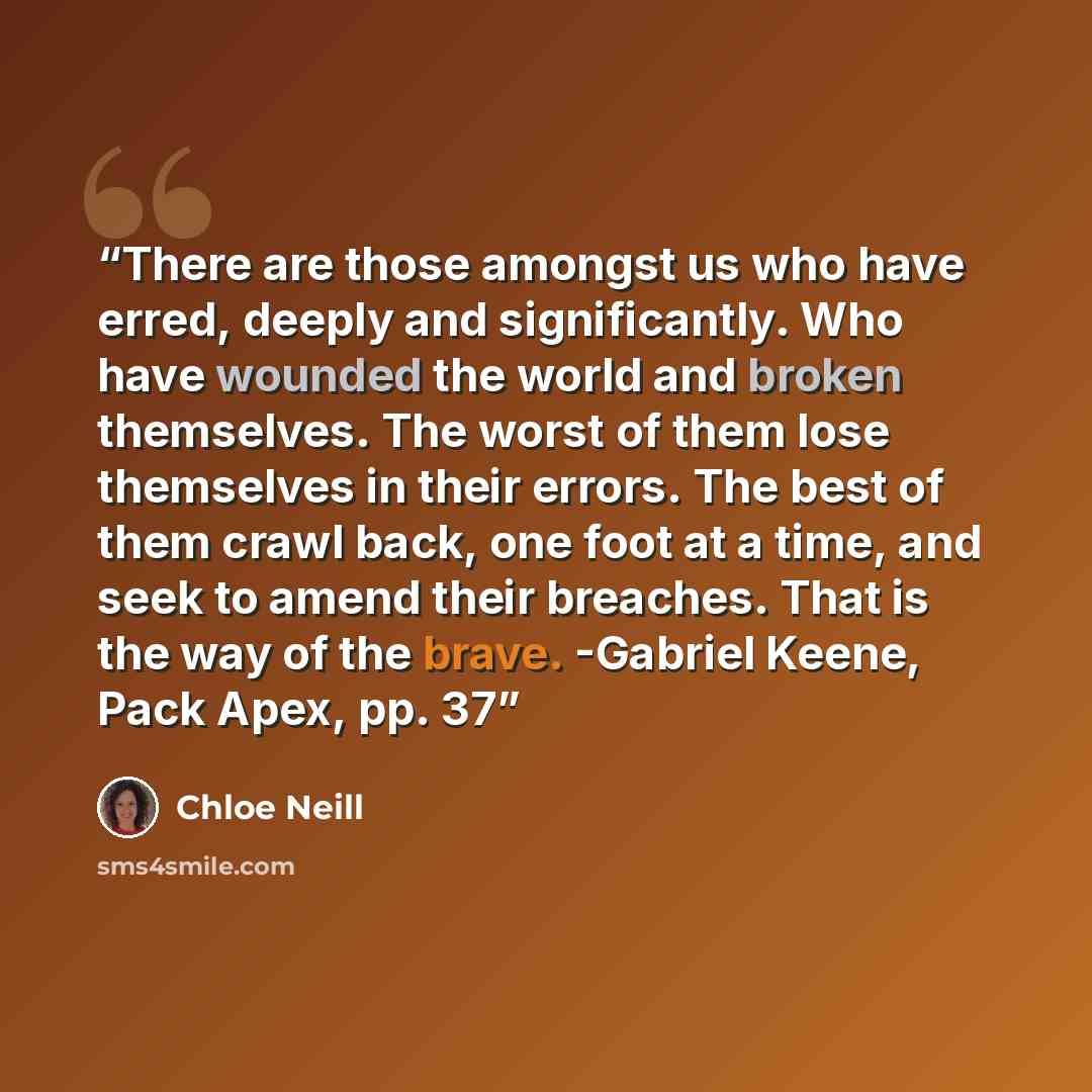 “There are those amongst us who have erred, deeply and significantly. Who have wounded the world and broken themselves. The worst of them lose themselves in their errors. The best of them crawl back, one foot at a time, and seek to amend their breaches. That is the way of the brave. -Gabriel Keene…” quote by Chloe Neill