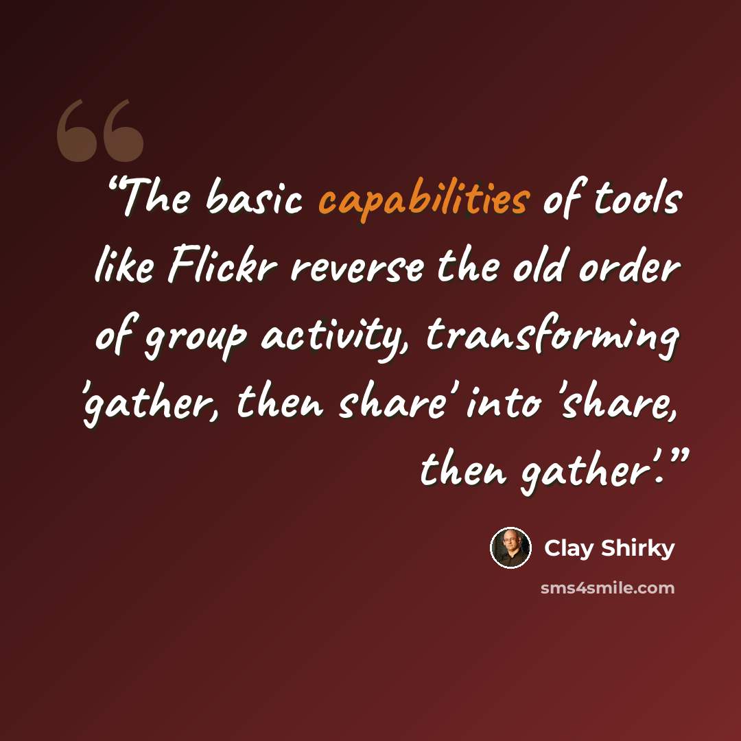 “The basic capabilities of tools like Flickr reverse the old order of group activity, transforming 'gather, then share' into 'share, then gather'.” quote by Clay Shirky