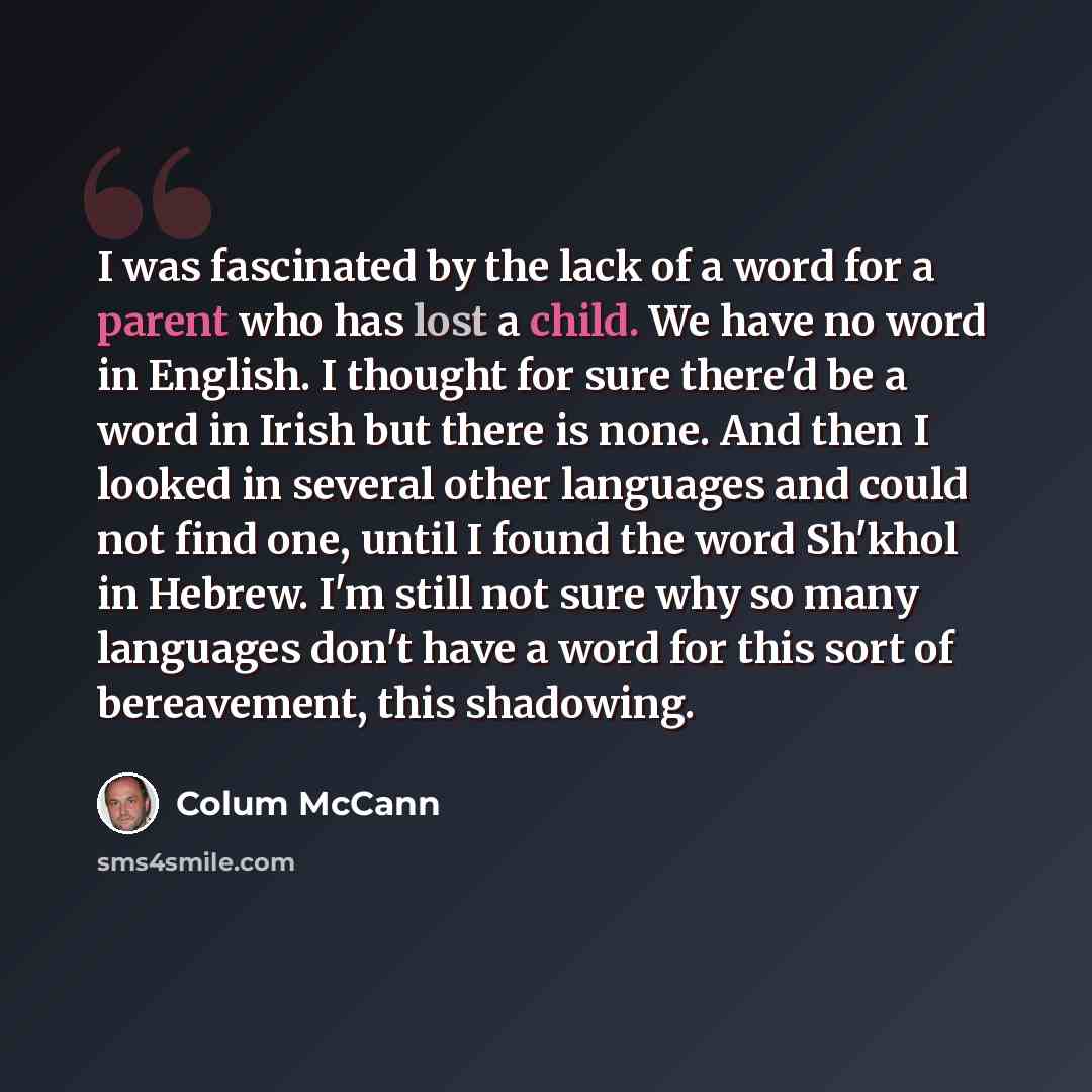 “I was fascinated by the lack of a word for a parent who has lost a child. We have no word in English. I thought for sure there'd be a word in Irish but there is none. And then I looked in several other languages and could not find one, until I found the word Sh'khol in Hebrew. I'm still not sure…” quote by Colum McCann
