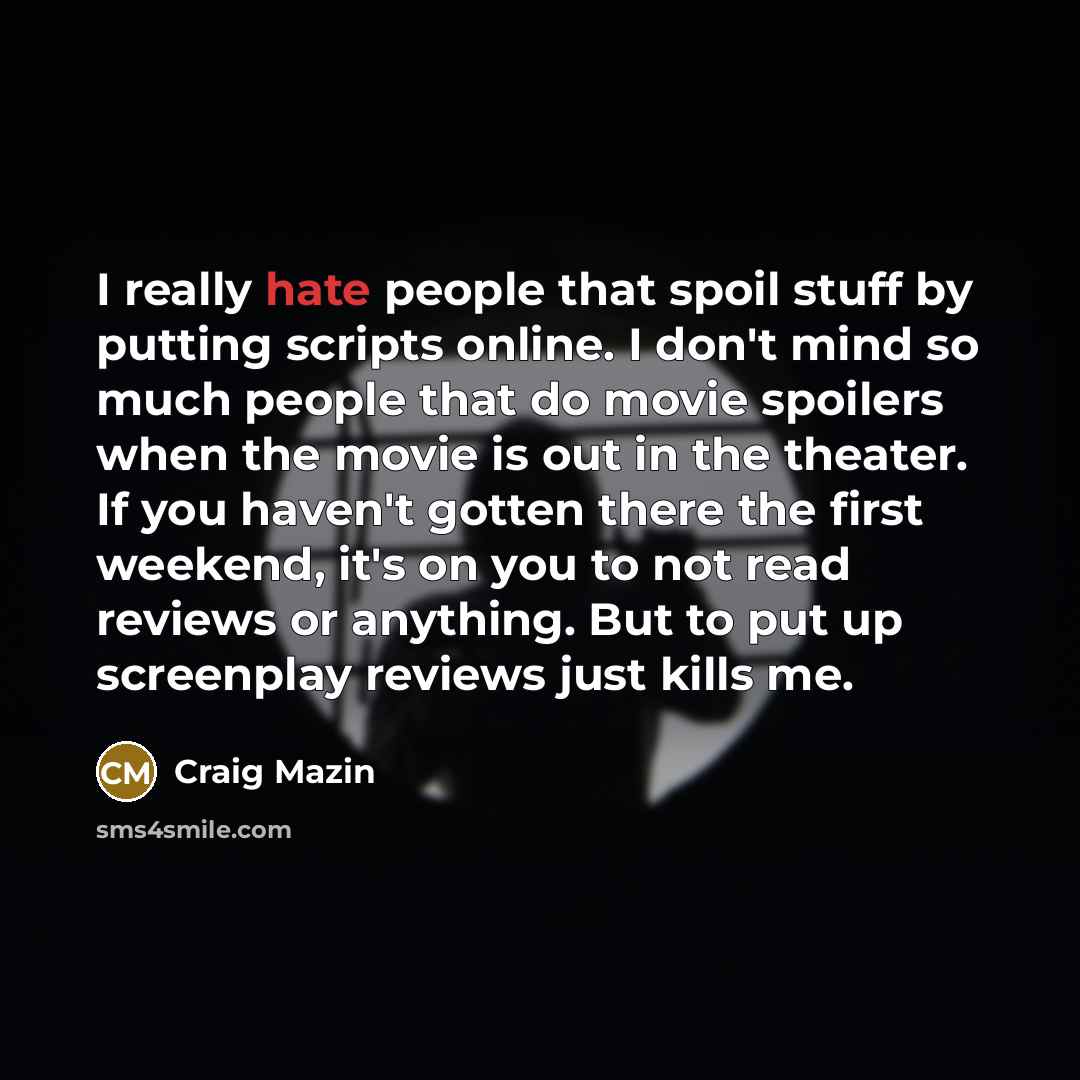 “I really hate people that spoil stuff by putting scripts online. I don't mind so much people that do movie spoilers when the movie is out in the theater. If you haven't gotten there the first weekend, it's on you to not read reviews or anything. But to put up screenplay reviews just kills me.” quote by Craig Mazin