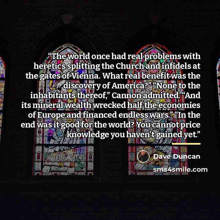 “The world once had real problems with heretics splitting the Church and infidels at the gates of Vienna. What real benefit was the discovery of America?” “None to the inhabitants thereof,” Cannon admitted. “And its mineral wealth wrecked half the economies of Europe and financed endless wars.” “In…” quote by Dave Duncan