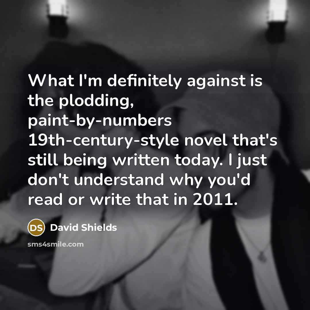 “What I'm definitely against is the plodding, paint-by-numbers 19th-century-style novel that's still being written today. I just don't understand why you'd read or write that in 2011.” quote by David Shields