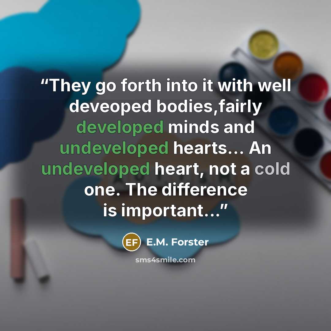 “They go forth into it with well deveoped bodies,fairly developed minds and undeveloped hearts... An undeveloped heart, not a cold one. The difference is important...” quote by E.M. Forster
