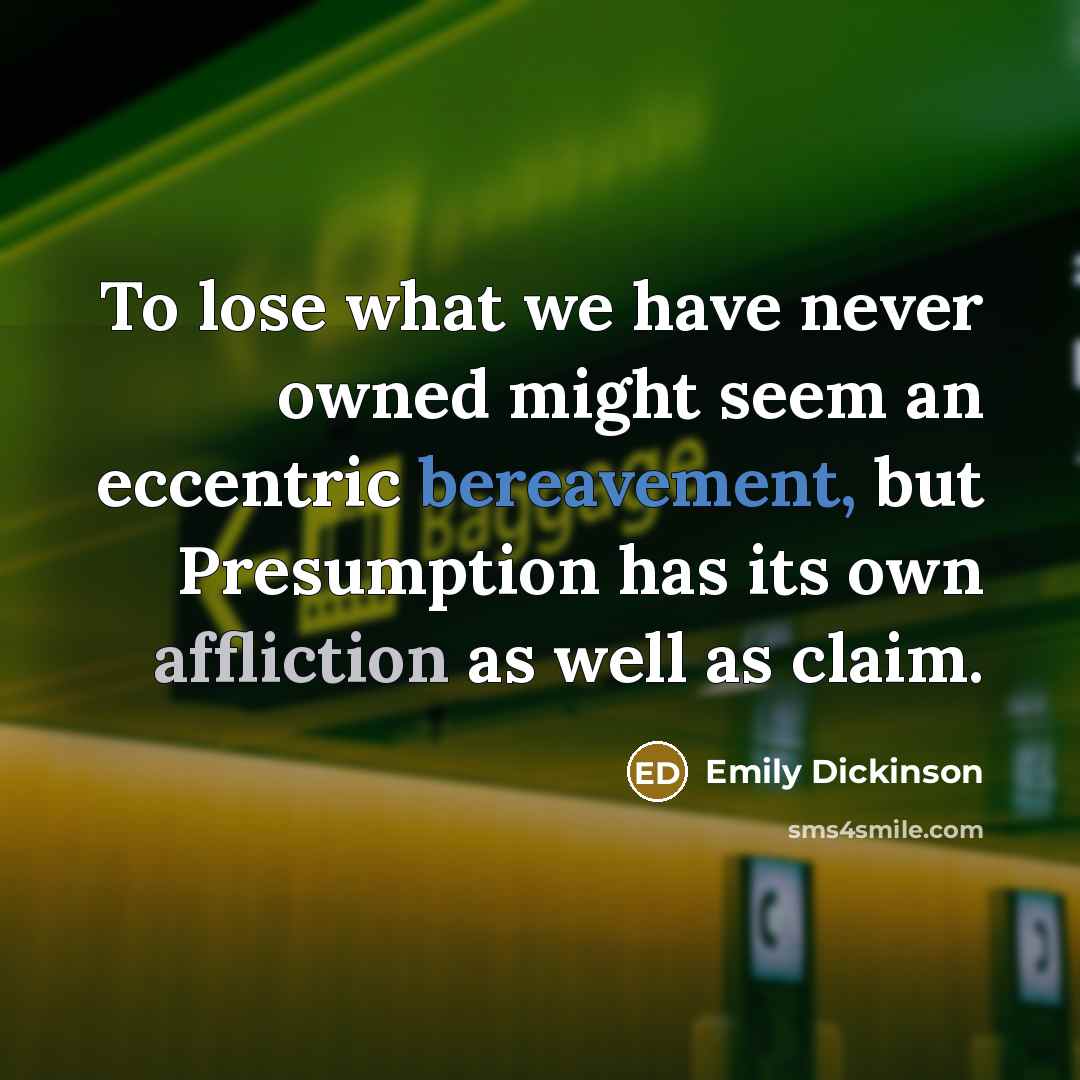 “To lose what we have never owned might seem an eccentric bereavement, but Presumption has its own affliction as well as claim.” quote by Emily Dickinson