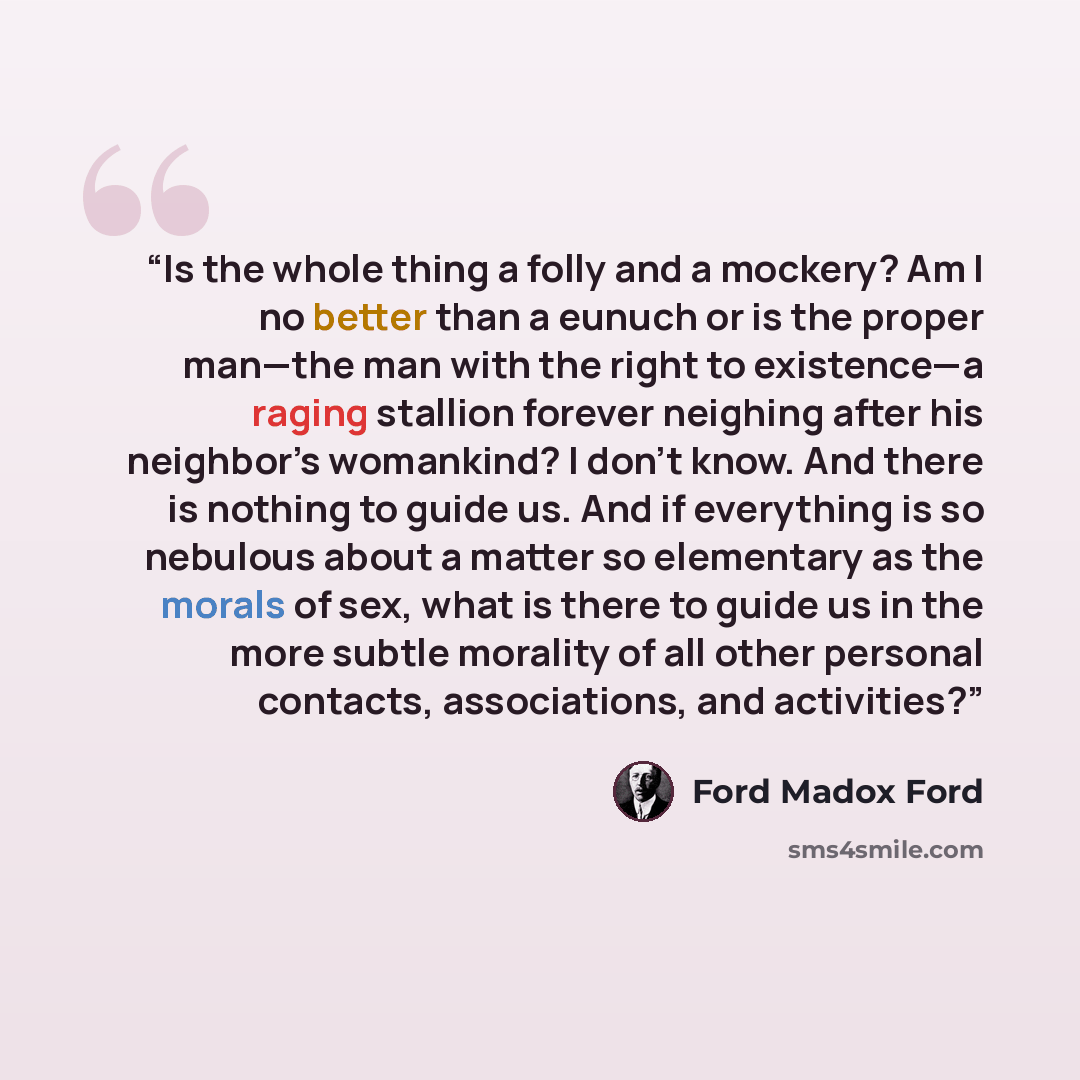 “Is the whole thing a folly and a mockery? Am I no better than a eunuch or is the proper man—the man with the right to existence—a raging stallion forever neighing after his neighbor’s womankind? I don't know. And there is nothing to guide us. And if everything is so nebulous about a matter so…” quote by Ford Madox Ford