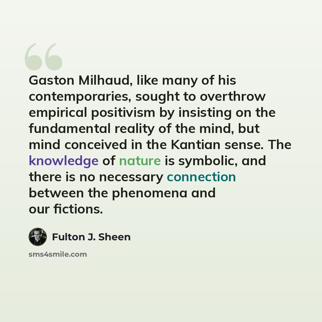 “Gaston Milhaud, like many of his contemporaries, sought to overthrow empirical positivism by insisting on the fundamental reality of the mind, but mind conceived in the Kantian sense. The knowledge of nature is symbolic, and there is no necessary connection between the phenomena and our fictions.” quote by Fulton J. Sheen