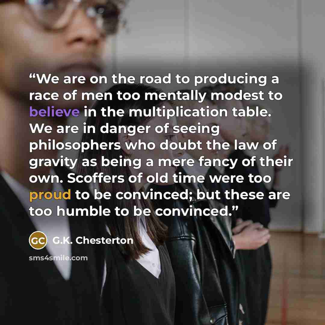 “We are on the road to producing a race of men too mentally modest to believe in the multiplication table. We are in danger of seeing philosophers who doubt the law of gravity as being a mere fancy of their own. Scoffers of old time were too proud to be convinced; but these are too humble to be…” quote by G.K. Chesterton