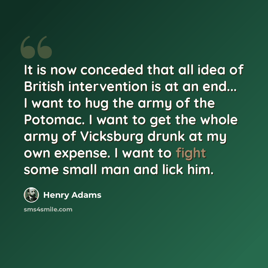 “It is now conceded that all idea of British intervention is at an end... I want to hug the army of the Potomac. I want to get the whole army of Vicksburg drunk at my own expense. I want to fight some small man and lick him.” quote by Henry Adams