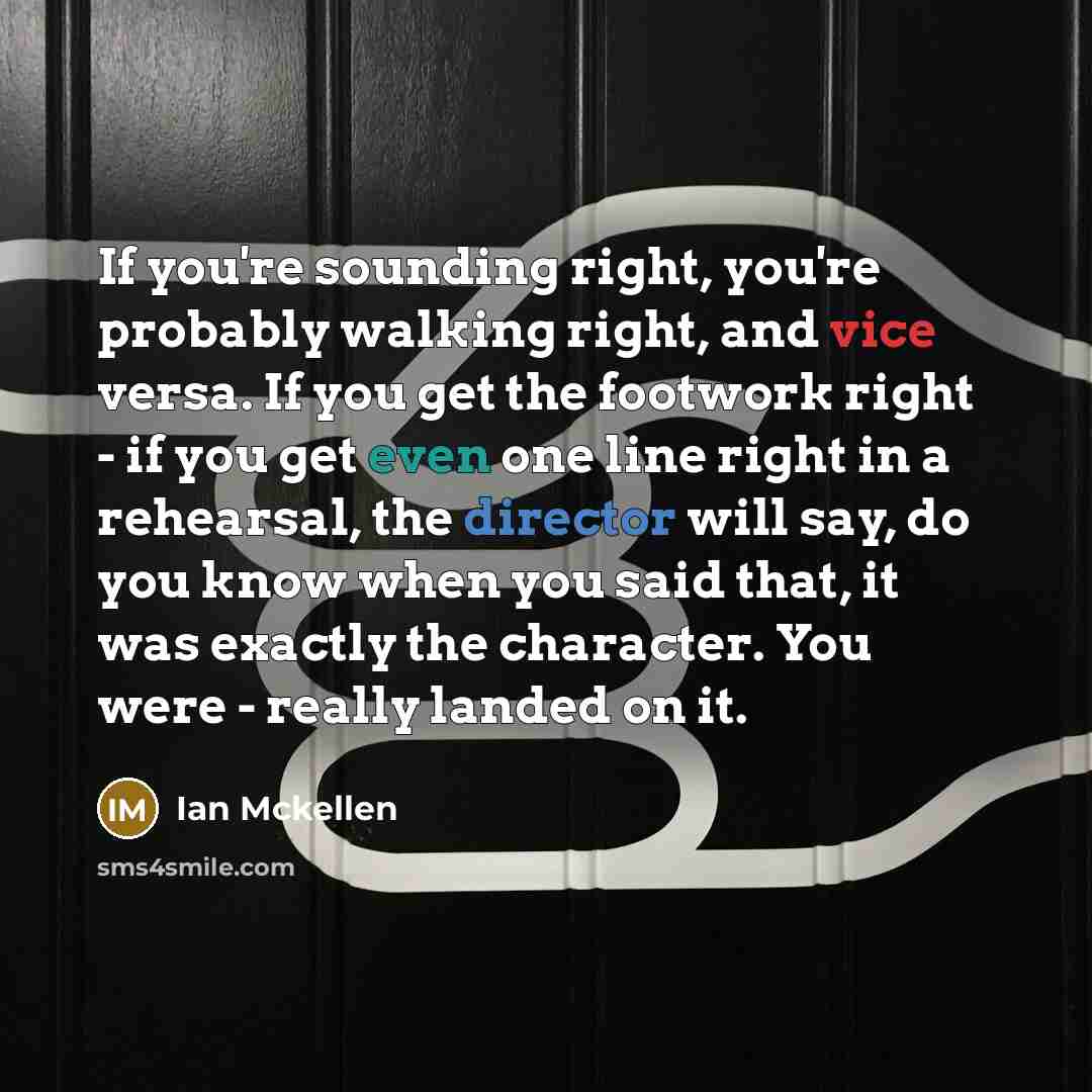 “If you're sounding right, you're probably walking right, and vice versa. If you get the footwork right - if you get even one line right in a rehearsal, the director will say, do you know when you said that, it was exactly the character. You were - really landed on it.” quote by Ian Mckellen