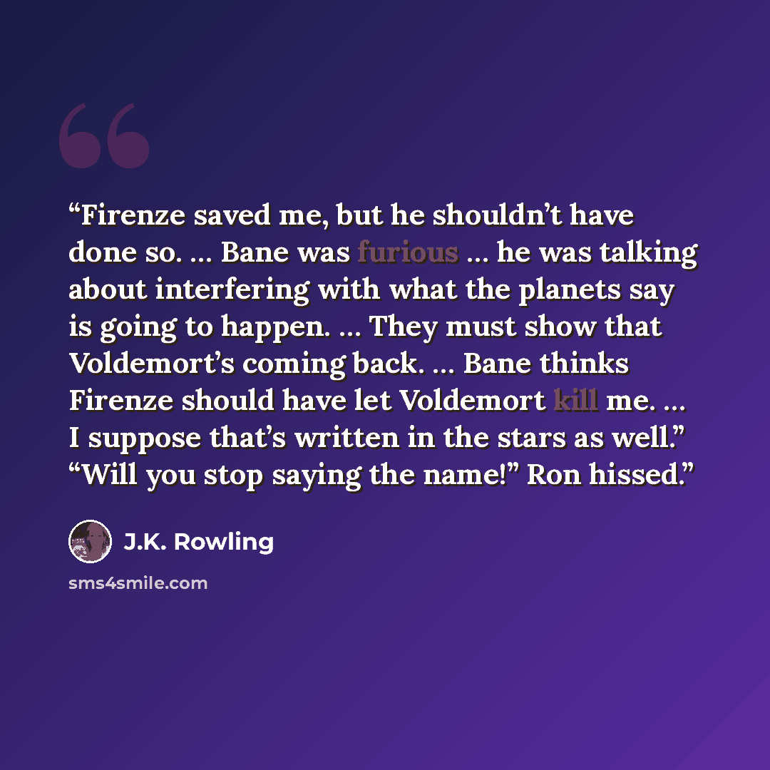 “Firenze saved me, but he shouldn’t have done so. … Bane was furious … he was talking about interfering with what the planets say is going to happen. … They must show that Voldemort’s coming back. … Bane thinks Firenze should have let Voldemort kill me. … I suppose that’s written in the stars as…” quote by J.K. Rowling
