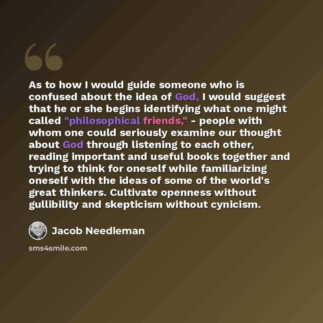 “As to how I would guide someone who is confused about the idea of God, I would suggest that he or she begins identifying what one might called "philosophical friends," - people with whom one could seriously examine our thought about God through listening to each other, reading important and useful…” quote by Jacob Needleman