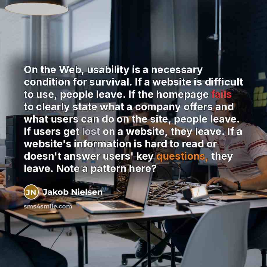 “On the Web, usability is a necessary condition for survival. If a website is difficult to use, people leave. If the homepage fails to clearly state what a company offers and what users can do on the site, people leave. If users get lost on a website, they leave. If a website's information is hard…” quote by Jakob Nielsen