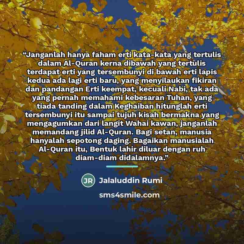“Janganlah hanya faham erti kata-kata yang tertulis dalam Al-Quran kerna dibawah yang tertulis terdapat erti yang tersembunyi di bawah erti lapis kedua ada lagi erti baru, yang menyilaukan fikiran dan pandangan Erti keempat, kecuali Nabi, tak ada yang pernah memahami kebesaran Tuhan, yang tiada…” quote by Jalaluddin Rumi